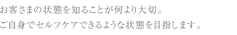 お客さまの状態を知ることが何より大切。ご自身でセルフケアできるような状態を目指します。